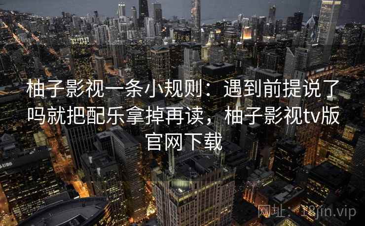 柚子影视一条小规则：遇到前提说了吗就把配乐拿掉再读，柚子影视tv版官网下载