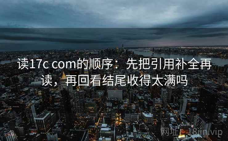 读17c com的顺序：先把引用补全再读，再回看结尾收得太满吗