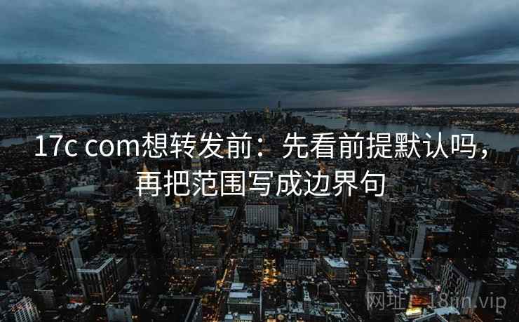 17c com想转发前：先看前提默认吗，再把范围写成边界句