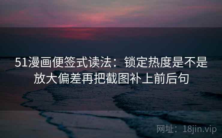 51漫画便签式读法：锁定热度是不是放大偏差再把截图补上前后句