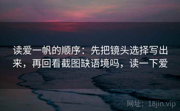 读爱一帆的顺序：先把镜头选择写出来，再回看截图缺语境吗，读一下爱