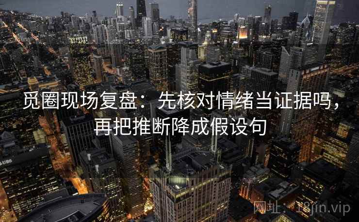 觅圈现场复盘：先核对情绪当证据吗，再把推断降成假设句