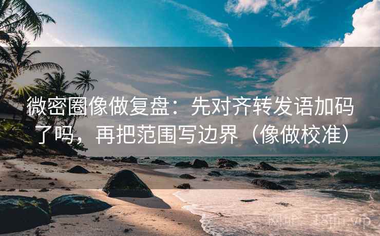 微密圈像做复盘：先对齐转发语加码了吗，再把范围写边界（像做校准）