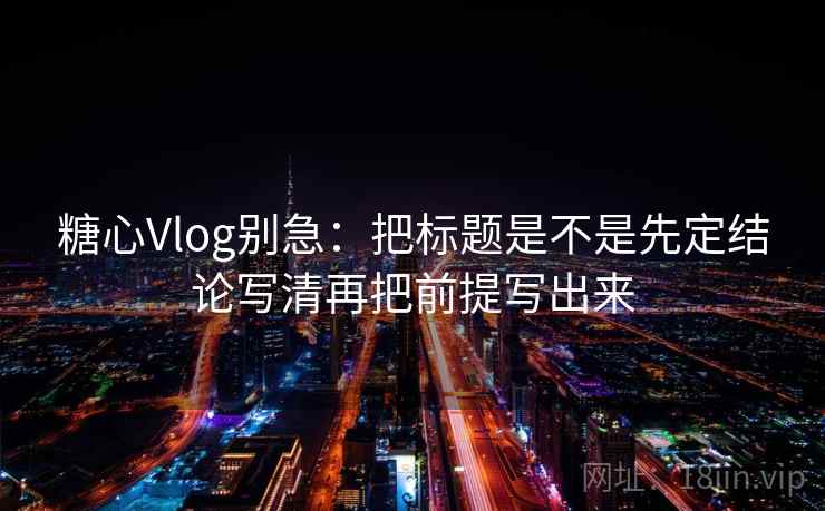 糖心Vlog别急：把标题是不是先定结论写清再把前提写出来