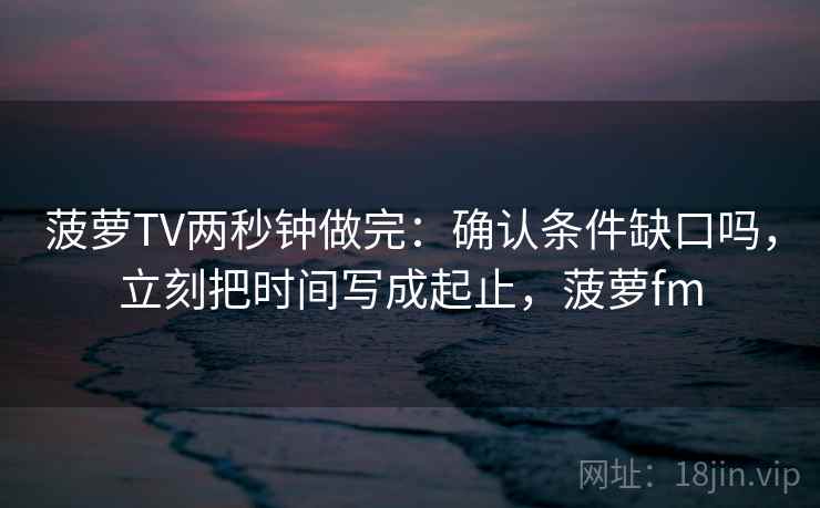 菠萝TV两秒钟做完：确认条件缺口吗，立刻把时间写成起止，菠萝fm