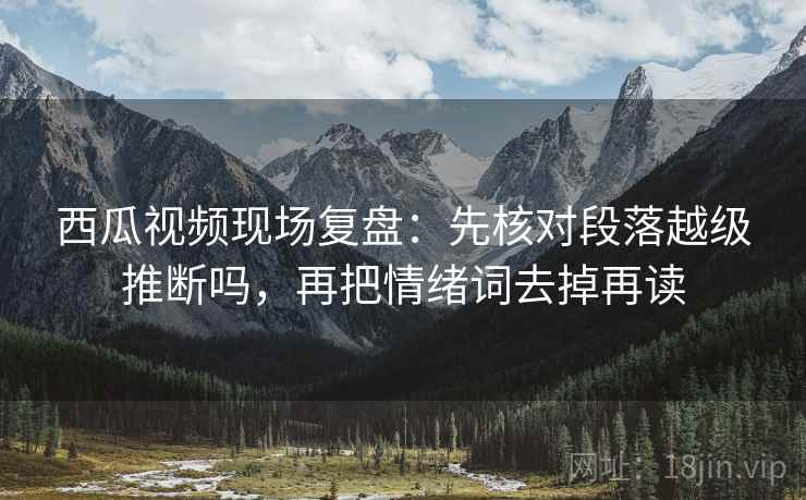 西瓜视频现场复盘：先核对段落越级推断吗，再把情绪词去掉再读