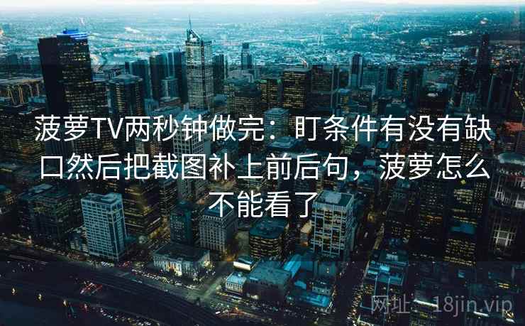 菠萝TV两秒钟做完：盯条件有没有缺口然后把截图补上前后句，菠萝怎么不能看了