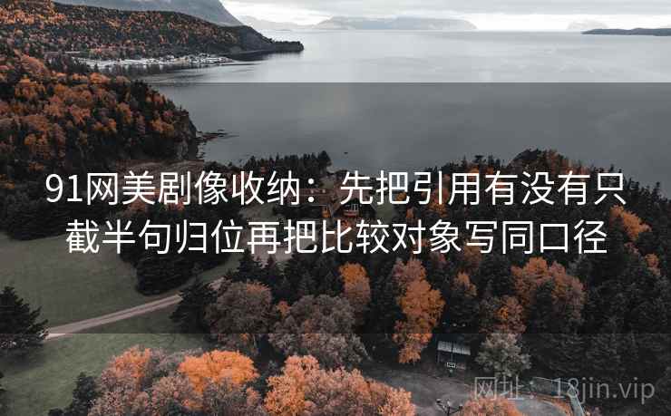 91网美剧像收纳：先把引用有没有只截半句归位再把比较对象写同口径