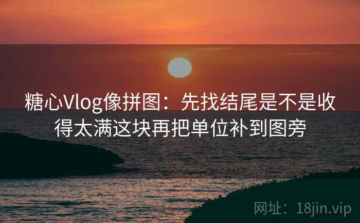 糖心Vlog像拼图：先找结尾是不是收得太满这块再把单位补到图旁