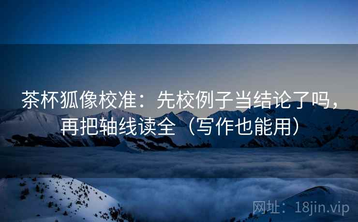 茶杯狐像校准：先校例子当结论了吗，再把轴线读全（写作也能用）