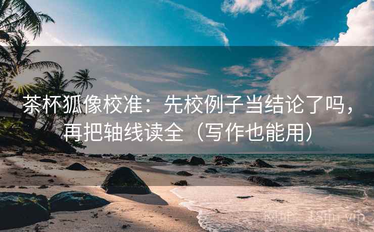 茶杯狐像校准：先校例子当结论了吗，再把轴线读全（写作也能用）