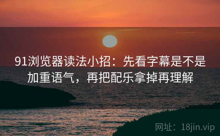 91浏览器读法小招：先看字幕是不是加重语气，再把配乐拿掉再理解