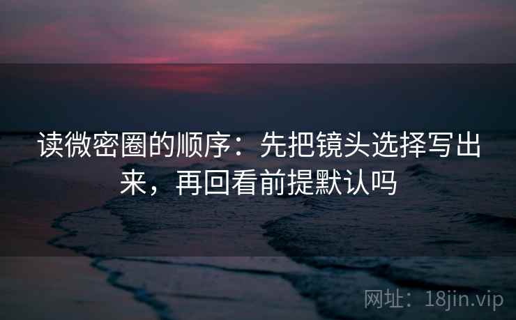 读微密圈的顺序：先把镜头选择写出来，再回看前提默认吗