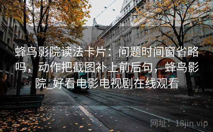 蜂鸟影院读法卡片：问题时间窗省略吗，动作把截图补上前后句，蜂鸟影院_好看电影电视剧在线观看