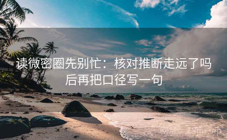 读微密圈先别忙：核对推断走远了吗后再把口径写一句
