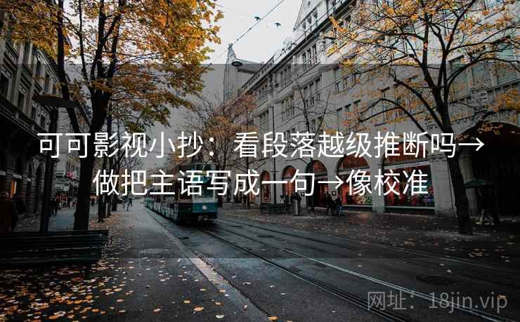 可可影视小抄：看段落越级推断吗→做把主语写成一句→像校准