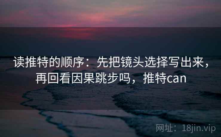 读推特的顺序：先把镜头选择写出来，再回看因果跳步吗，推特can