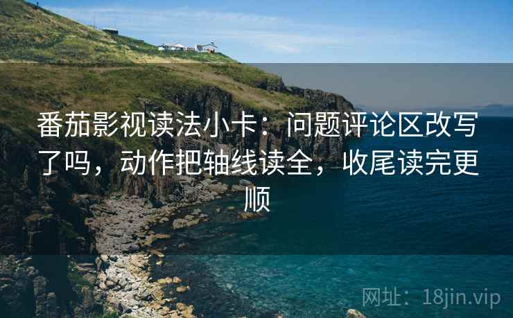 番茄影视读法小卡：问题评论区改写了吗，动作把轴线读全，收尾读完更顺