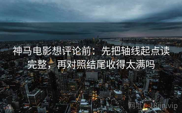 神马电影想评论前：先把轴线起点读完整，再对照结尾收得太满吗
