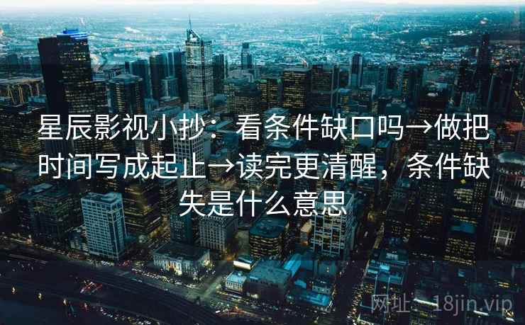 星辰影视小抄：看条件缺口吗→做把时间写成起止→读完更清醒，条件缺失是什么意思