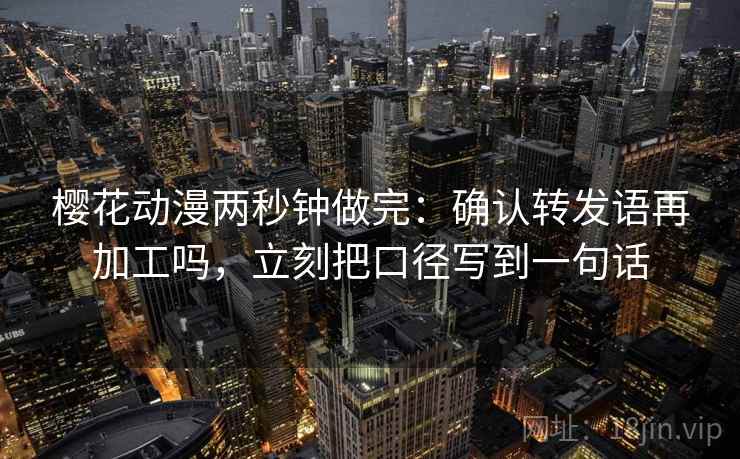 樱花动漫两秒钟做完：确认转发语再加工吗，立刻把口径写到一句话