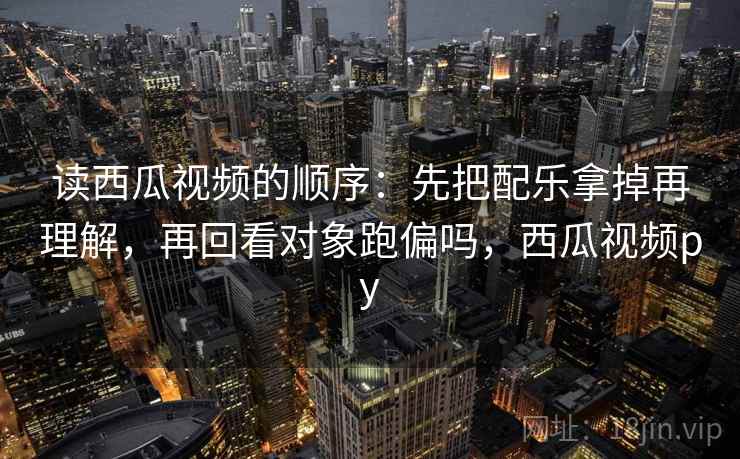 读西瓜视频的顺序：先把配乐拿掉再理解，再回看对象跑偏吗，西瓜视频py