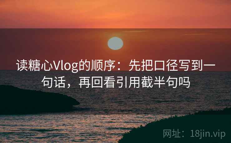 读糖心Vlog的顺序：先把口径写到一句话，再回看引用截半句吗