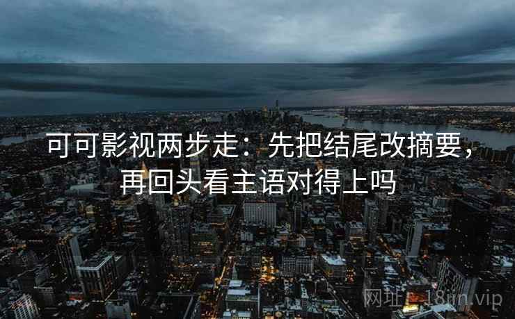 可可影视两步走：先把结尾改摘要，再回头看主语对得上吗
