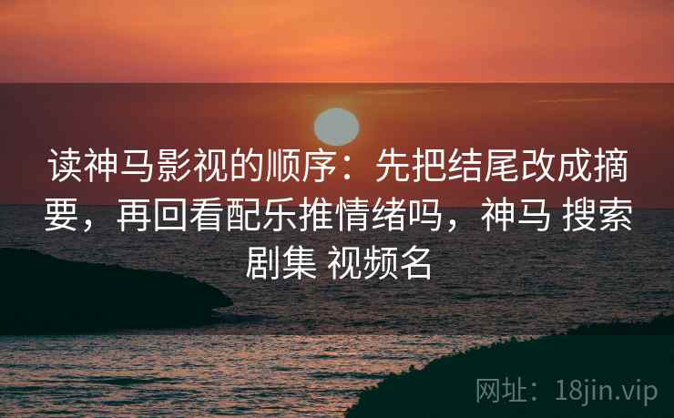 读神马影视的顺序：先把结尾改成摘要，再回看配乐推情绪吗，神马 搜索剧集 视频名