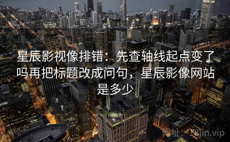 星辰影视像排错：先查轴线起点变了吗再把标题改成问句，星辰影像网站是多少